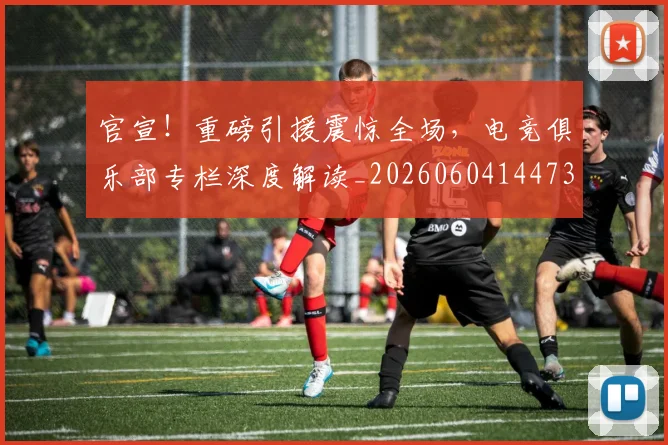 官宣!重磅引援震惊全场,电竞俱乐部专栏深度解读_20260604144730