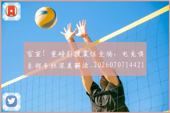 官宣!重磅引援震惊全场,电竞俱乐部专栏深度解读_20260707144218