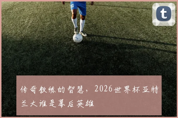 传奇教练的智慧,2026世界杯亚特兰大谁是幕后英雄