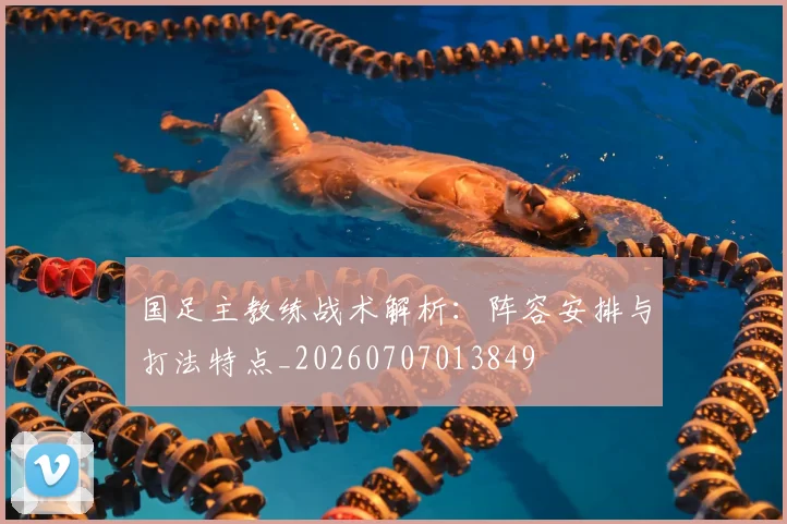 国足主教练战术解析：阵容安排与打法特点_20260707013849