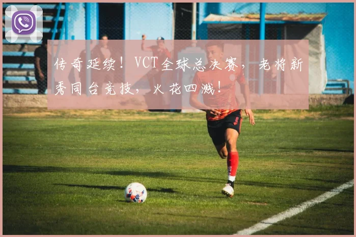传奇延续!VCT全球总决赛,老将新秀同台竞技,火花四溅!