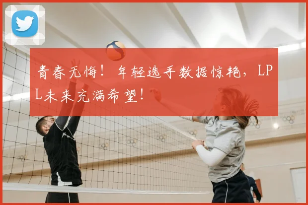 青春无悔！年轻选手数据惊艳，LPL未来充满希望！
