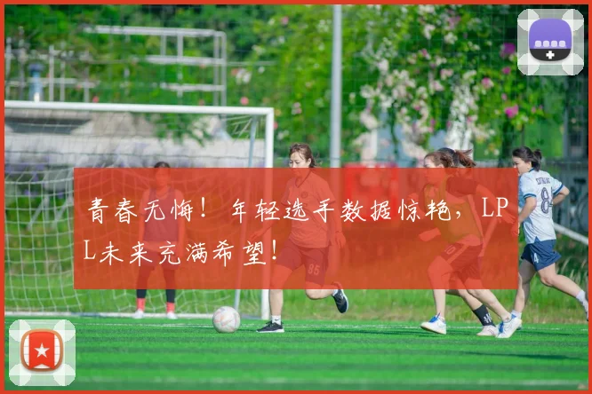 青春无悔!年轻选手数据惊艳,LPL未来充满希望!