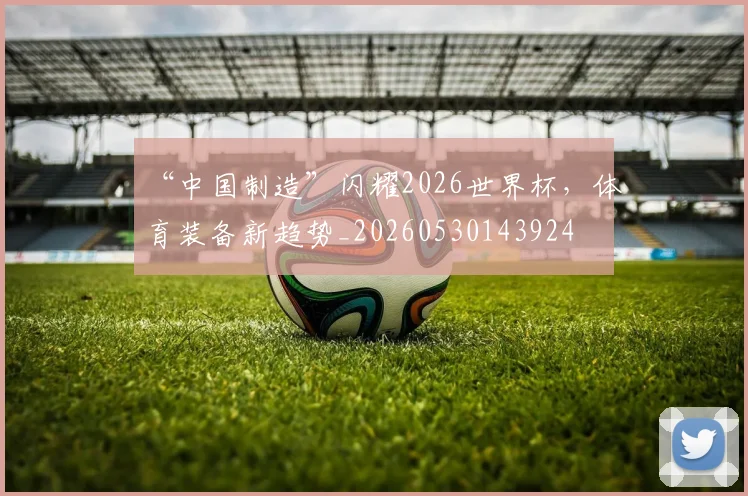 “中国制造”闪耀2026世界杯,体育装备新趋势_20260530143924