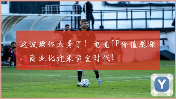 这波操作太秀了！电竞IP价值暴涨，商业化迎来黄金时代！