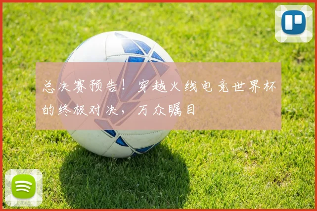 总决赛预告！穿越火线电竞世界杯的终极对决，万众瞩目