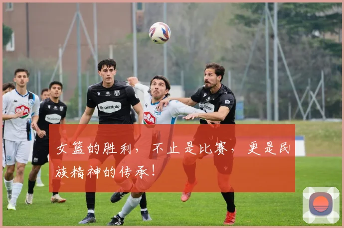 女篮的胜利，不止是比赛，更是民族精神的传承！
