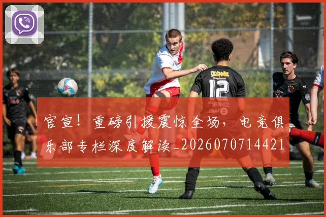 官宣!重磅引援震惊全场,电竞俱乐部专栏深度解读_20260707144218