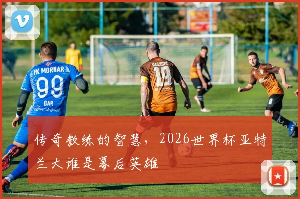 传奇教练的智慧,2026世界杯亚特兰大谁是幕后英雄