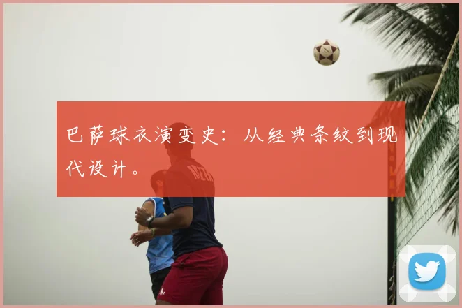 巴萨球衣演变史:从经典条纹到现代设计。