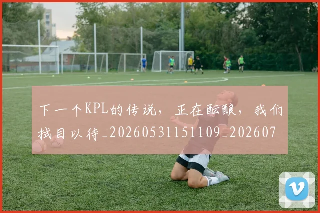 下一个KPL的传说，正在酝酿，我们拭目以待_20260531151109_20260702173951