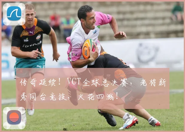 传奇延续!VCT全球总决赛,老将新秀同台竞技,火花四溅!