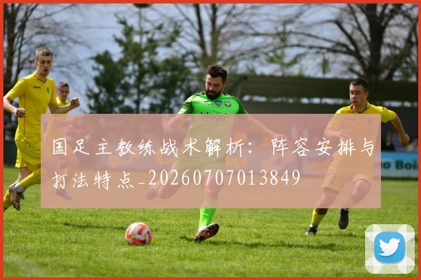 国足主教练战术解析:阵容安排与打法特点_20260707013849
