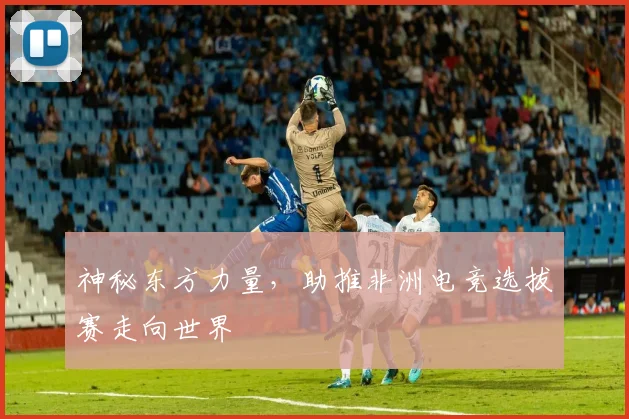 神秘东方力量,助推非洲电竞选拔赛走向世界
