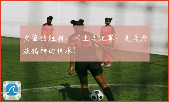 女篮的胜利,不止是比赛,更是民族精神的传承!